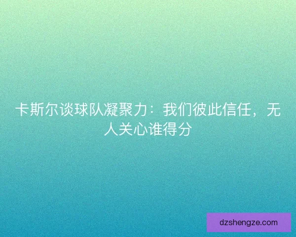 卡斯尔谈球队凝聚力：我们彼此信任，无人关心谁得分