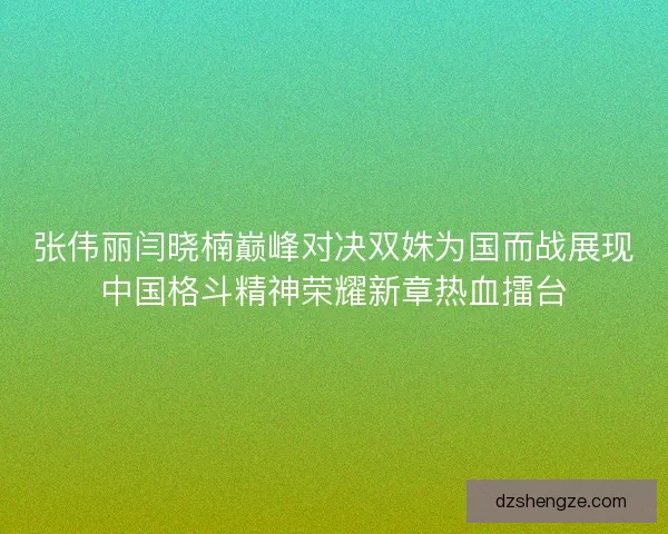 张伟丽闫晓楠巅峰对决双姝为国而战展现中国格斗精神荣耀新章热血擂台