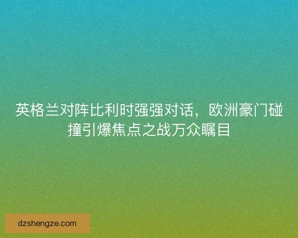 英格兰对阵比利时强强对话，欧洲豪门碰撞引爆焦点之战万众瞩目