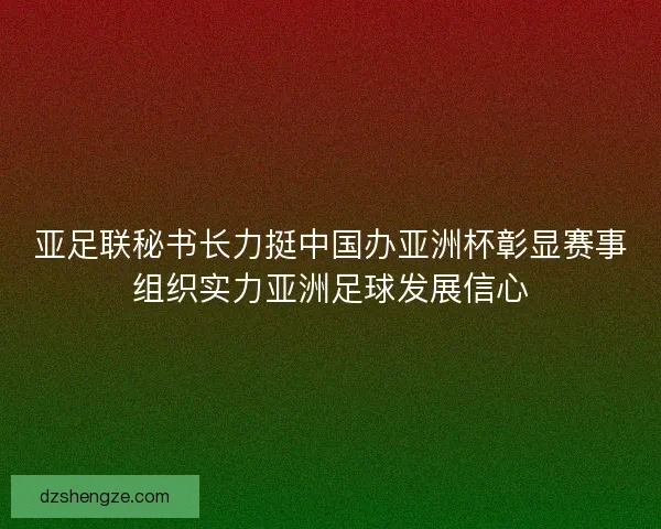 亚足联秘书长力挺中国办亚洲杯彰显赛事组织实力亚洲足球发展信心