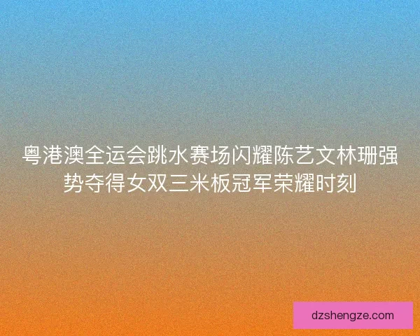 粤港澳全运会跳水赛场闪耀陈艺文林珊强势夺得女双三米板冠军荣耀时刻