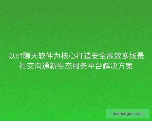 以cf聊天软件为核心打造安全高效多场景社交沟通新生态服务平台解决方案