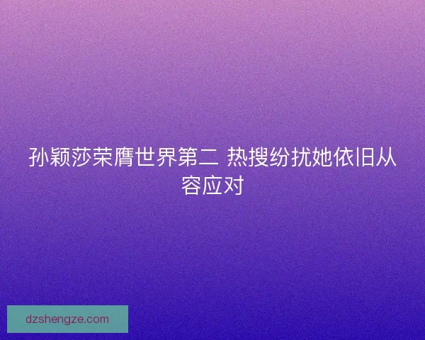 孙颖莎荣膺世界第二 热搜纷扰她依旧从容应对