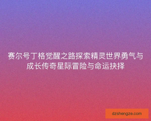 赛尔号丁格觉醒之路探索精灵世界勇气与成长传奇星际冒险与命运抉择