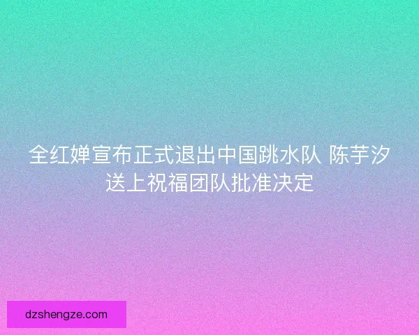 全红婵宣布正式退出中国跳水队 陈芋汐送上祝福团队批准决定