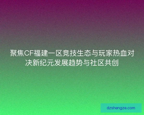 聚焦CF福建一区竞技生态与玩家热血对决新纪元发展趋势与社区共创