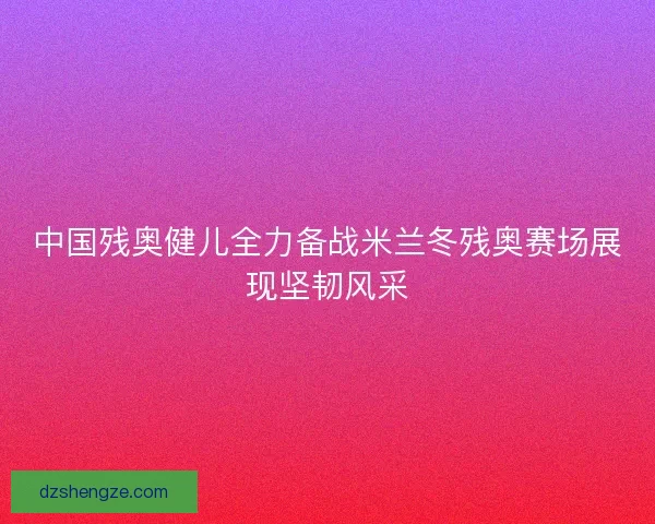 中国残奥健儿全力备战米兰冬残奥赛场展现坚韧风采