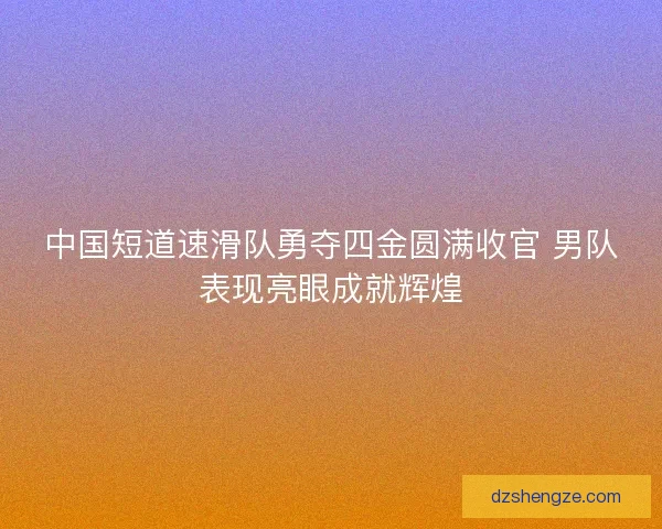 中国短道速滑队勇夺四金圆满收官 男队表现亮眼成就辉煌