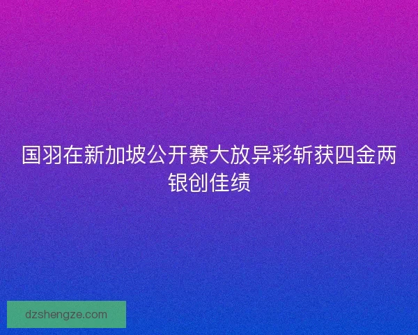国羽在新加坡公开赛大放异彩斩获四金两银创佳绩
