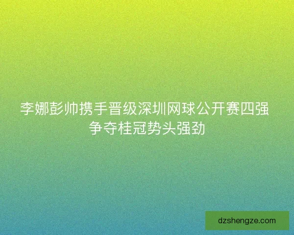 李娜彭帅携手晋级深圳网球公开赛四强 争夺桂冠势头强劲